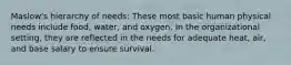 Maslow's hierarchy of needs: These most basic human physical needs include food, water, and oxygen. In the organizational setting, they are reflected in the needs for adequate heat, air, and base salary to ensure survival.