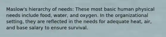 Maslow's hierarchy of needs: These most basic human physical needs include food, water, and oxygen. In the organizational setting, they are reflected in the needs for adequate heat, air, and base salary to ensure survival.