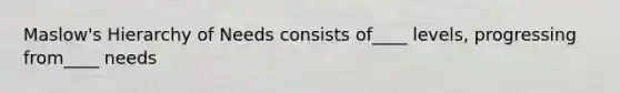 Maslow's Hierarchy of Needs consists of____ levels, progressing from____ needs
