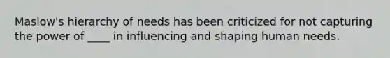 Maslow's hierarchy of needs has been criticized for not capturing the power of ____ in influencing and shaping human needs.