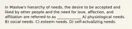 In Maslow's hierarchy of needs, the desire to be accepted and liked by other people and the need for love, affection, and affiliation are referred to as _____________ A) physiological needs. B) social needs. C) esteem needs. D) self-actualizing needs.