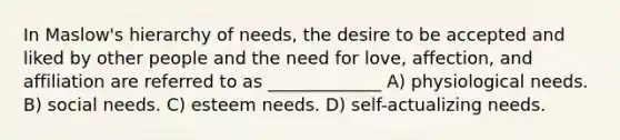 In Maslow's hierarchy of needs, the desire to be accepted and liked by other people and the need for love, affection, and affiliation are referred to as _____________ A) physiological needs. B) social needs. C) esteem needs. D) self-actualizing needs.