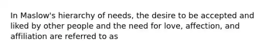 In Maslow's hierarchy of needs, the desire to be accepted and liked by other people and the need for love, affection, and affiliation are referred to as