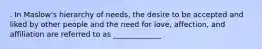 . In Maslow's hierarchy of needs, the desire to be accepted and liked by other people and the need for love, affection, and affiliation are referred to as _____________