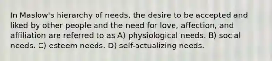 In Maslow's hierarchy of needs, the desire to be accepted and liked by other people and the need for love, affection, and affiliation are referred to as A) physiological needs. B) social needs. C) esteem needs. D) self-actualizing needs.