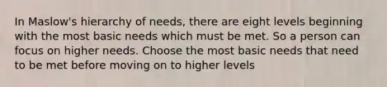 In Maslow's hierarchy of needs, there are eight levels beginning with the most basic needs which must be met. So a person can focus on higher needs. Choose the most basic needs that need to be met before moving on to higher levels