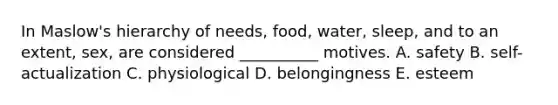 In Maslow's hierarchy of needs, food, water, sleep, and to an extent, sex, are considered __________ motives. A. safety B. self-actualization C. physiological D. belongingness E. esteem