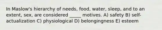 In Maslow's hierarchy of needs, food, water, sleep, and to an extent, sex, are considered _____ motives. A) safety B) self-actualization C) physiological D) belongingness E) esteem