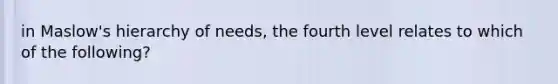 in Maslow's hierarchy of needs, the fourth level relates to which of the following?