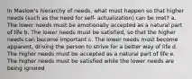 In Maslow's hierarchy of needs, what must happen so that higher needs (such as the need for self- actualization) can be met? a. The lower needs must be emotionally accepted as a natural part of life b. The lower needs must be satisfied, so that the higher needs can become important c. The lower needs must become apparent, driving the person to strive for a better way of life d. The higher needs must be accepted as a natural part of life e. The higher needs must be satisfied while the lower needs are being ignored