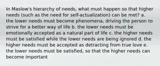 In Maslow's hierarchy of needs, what must happen so that higher needs (such as the need for self-actualization) can be met? a. the lower needs must become phenomena, driving the person to strive for a better way of life b. the lower needs must be emotionally accepted as a natural part of life c. the higher needs must be satisfied while the lower needs are being ignored d. the higher needs must be accepted as detracting from true love e. the lower needs must be satisfied, so that the higher needs can become important