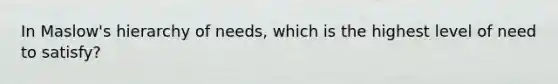 In Maslow's hierarchy of needs, which is the highest level of need to satisfy?