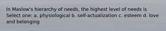 In Maslow's hierarchy of needs, the highest level of needs is Select one: a. physiological b. self-actualization c. esteem d. love and belonging