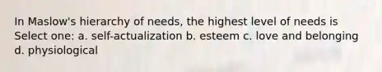 In Maslow's hierarchy of needs, the highest level of needs is Select one: a. self-actualization b. esteem c. love and belonging d. physiological