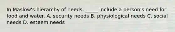 In Maslow's hierarchy of needs, _____ include a person's need for food and water. A. security needs B. physiological needs C. social needs D. esteem needs