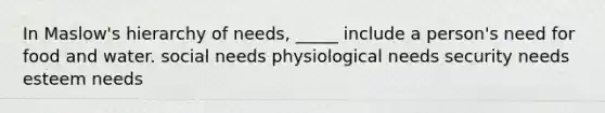 In Maslow's hierarchy of needs, _____ include a person's need for food and water. social needs physiological needs security needs esteem needs