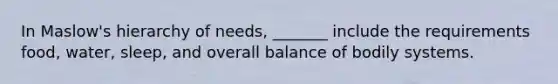 In Maslow's hierarchy of needs, _______ include the requirements food, water, sleep, and overall balance of bodily systems.