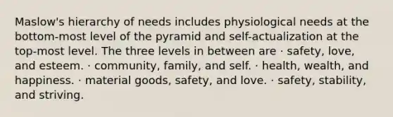 Maslow's hierarchy of needs includes physiological needs at the bottom-most level of the pyramid and self-actualization at the top-most level. The three levels in between are · safety, love, and esteem. · community, family, and self. · health, wealth, and happiness. · material goods, safety, and love. · safety, stability, and striving.