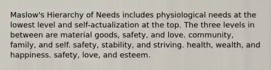 Maslow's Hierarchy of Needs includes physiological needs at the lowest level and self-actualization at the top. The three levels in between are material goods, safety, and love. community, family, and self. safety, stability, and striving. health, wealth, and happiness. safety, love, and esteem.