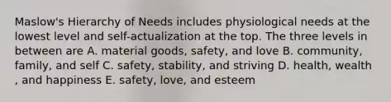 Maslow's Hierarchy of Needs includes physiological needs at the lowest level and self-actualization at the top. The three levels in between are A. material goods, safety, and love B. community, family, and self C. safety, stability, and striving D. health, wealth , and happiness E. safety, love, and esteem