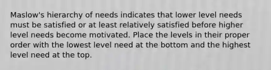 Maslow's hierarchy of needs indicates that lower level needs must be satisfied or at least relatively satisfied before higher level needs become motivated. Place the levels in their proper order with the lowest level need at the bottom and the highest level need at the top.