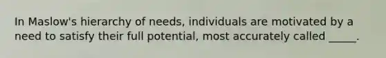 In Maslow's hierarchy of needs, individuals are motivated by a need to satisfy their full potential, most accurately called _____.