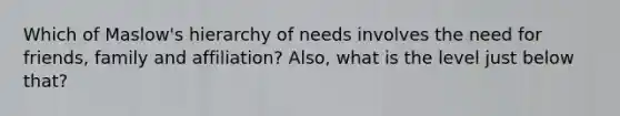 Which of Maslow's hierarchy of needs involves the need for friends, family and affiliation? Also, what is the level just below that?