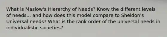 What is Maslow's Hierarchy of Needs? Know the different levels of needs... and how does this model compare to Sheldon's Universal needs? What is the rank order of the universal needs in individualistic societies?