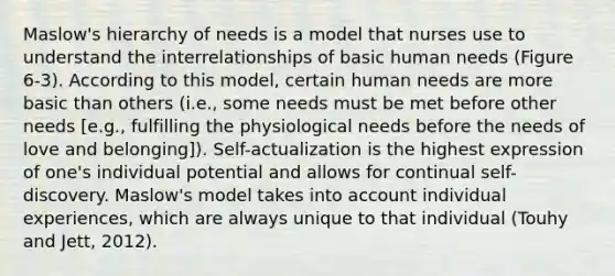 Maslow's hierarchy of needs is a model that nurses use to understand the interrelationships of basic human needs (Figure 6-3). According to this model, certain human needs are more basic than others (i.e., some needs must be met before other needs [e.g., fulfilling the physiological needs before the needs of love and belonging]). Self-actualization is the highest expression of one's individual potential and allows for continual self-discovery. Maslow's model takes into account individual experiences, which are always unique to that individual (Touhy and Jett, 2012).