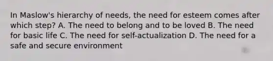 In Maslow's hierarchy of needs, the need for esteem comes after which step? A. The need to belong and to be loved B. The need for basic life C. The need for self-actualization D. The need for a safe and secure environment