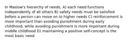 In Maslow's hierarchy of needs, A) each need functions independently of all others B) safety needs must be satisfied before a person can move on to higher needs C) reinforcement is more important than avoiding punishment during early childhood, while avoiding punishment is more important during middle childhood D) maintaining a positive self-concept is the most basic need ​