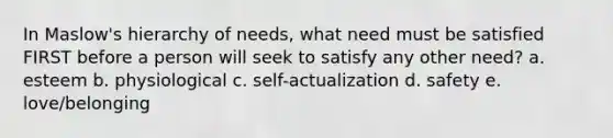 In Maslow's hierarchy of needs, what need must be satisfied FIRST before a person will seek to satisfy any other need? a. esteem b. physiological c. self-actualization d. safety e. love/belonging