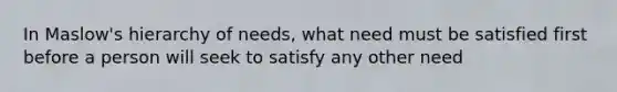 In Maslow's hierarchy of needs, what need must be satisfied first before a person will seek to satisfy any other need