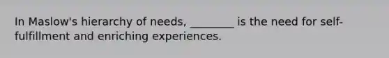 In Maslow's hierarchy of needs, ________ is the need for self-fulfillment and enriching experiences.