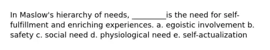 In Maslow's hierarchy of needs, _________is the need for self-fulfillment and enriching experiences. a. egoistic involvement b. safety c. social need d. physiological need e. self-actualization