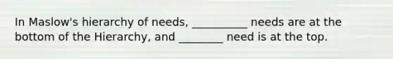 In Maslow's hierarchy of needs, __________ needs are at the bottom of the Hierarchy, and ________ need is at the top.