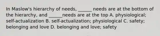 In Maslow's hierarchy of needs, ______ needs are at the bottom of the hierarchy, and ______needs are at the top A. physiological; self-actualization B. self-actualization; physiological C. safety; belonging and love D. belonging and love; safety