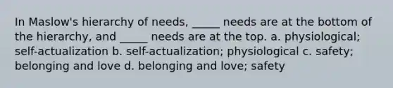 In Maslow's hierarchy of needs, _____ needs are at the bottom of the hierarchy, and _____ needs are at the top. a. physiological; self-actualization b. self-actualization; physiological c. safety; belonging and love d. belonging and love; safety