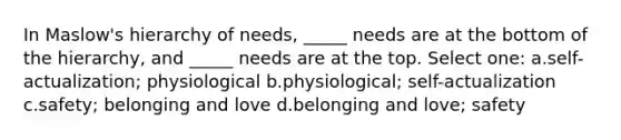 In Maslow's hierarchy of needs, _____ needs are at the bottom of the hierarchy, and _____ needs are at the top. Select one: a.self-actualization; physiological b.physiological; self-actualization c.safety; belonging and love d.belonging and love; safety