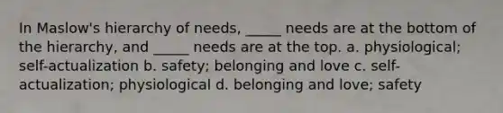 In Maslow's hierarchy of needs, _____ needs are at the bottom of the hierarchy, and _____ needs are at the top. a. physiological; self-actualization b. safety; belonging and love c. self-actualization; physiological d. belonging and love; safety