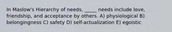 In Maslow's Hierarchy of needs, _____ needs include love, friendship, and acceptance by others. A) physiological B) belongingness C) safety D) self-actualization E) egoistic