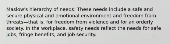 Maslow's hierarchy of needs: These needs include a safe and secure physical and emotional environment and freedom from threats—that is, for freedom from violence and for an orderly society. In the workplace, safety needs reflect the needs for safe jobs, fringe benefits, and job security.