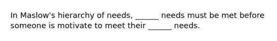 In Maslow's hierarchy of needs, ______ needs must be met before someone is motivate to meet their ______ needs.