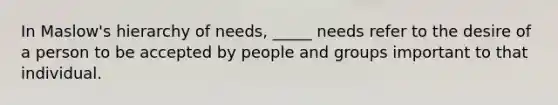 In Maslow's hierarchy of needs, _____ needs refer to the desire of a person to be accepted by people and groups important to that individual.