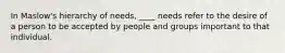 In Maslow's hierarchy of needs, ____ needs refer to the desire of a person to be accepted by people and groups important to that individual.