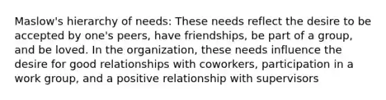 Maslow's hierarchy of needs: These needs reflect the desire to be accepted by one's peers, have friendships, be part of a group, and be loved. In the organization, these needs influence the desire for good relationships with coworkers, participation in a work group, and a positive relationship with supervisors