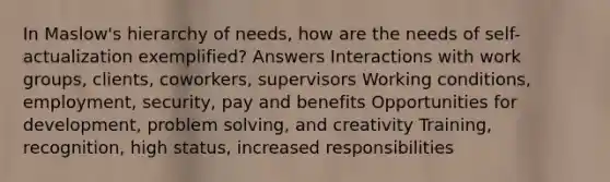 In Maslow's hierarchy of needs, how are the needs of self-actualization exemplified? Answers Interactions with work groups, clients, coworkers, supervisors Working conditions, employment, security, pay and benefits Opportunities for development, problem solving, and creativity Training, recognition, high status, increased responsibilities