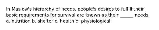 In Maslow's hierarchy of needs, people's desires to fulfill their basic requirements for survival are known as their ______ needs. a. nutrition b. shelter c. health d. physiological