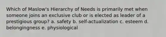 Which of Maslow's Hierarchy of Needs is primarily met when someone joins an exclusive club or is elected as leader of a prestigious group? a. safety b. self-actualization c. esteem d. belongingness e. physiological