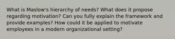 What is Maslow's hierarchy of needs? What does it propose regarding motivation? Can you fully explain the framework and provide examples? How could it be applied to motivate employees in a modern organizational setting?